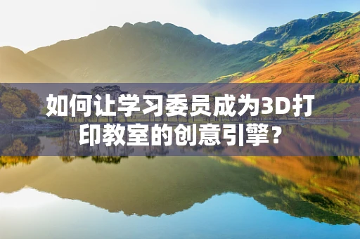 如何让学习委员成为3D打印教室的创意引擎？