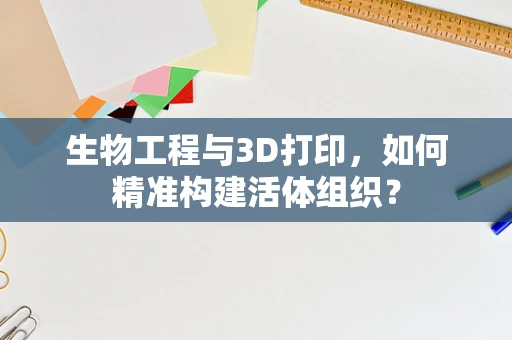 生物工程与3D打印，如何精准构建活体组织？