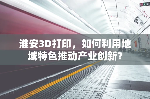 淮安3D打印，如何利用地域特色推动产业创新？