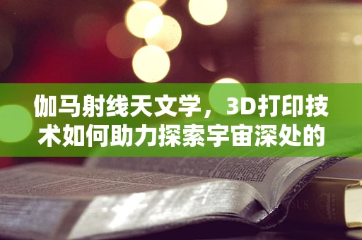伽马射线天文学，3D打印技术如何助力探索宇宙深处的秘密？