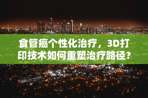 食管癌个性化治疗，3D打印技术如何重塑治疗路径？