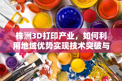 株洲3D打印产业，如何利用地域优势实现技术突破与产业升级？