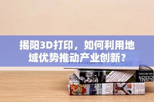 揭阳3D打印，如何利用地域优势推动产业创新？