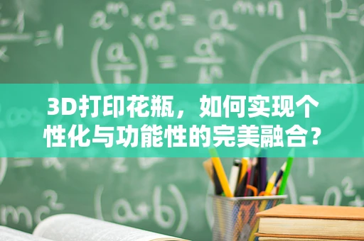 3D打印花瓶，如何实现个性化与功能性的完美融合？