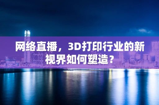 网络直播，3D打印行业的新视界如何塑造？