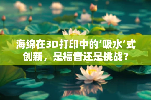 海绵在3D打印中的‘吸水’式创新，是福音还是挑战？