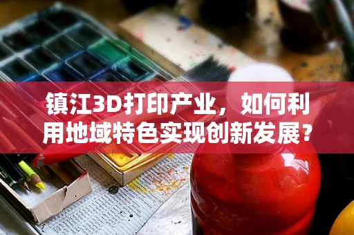 镇江3D打印产业，如何利用地域特色实现创新发展？