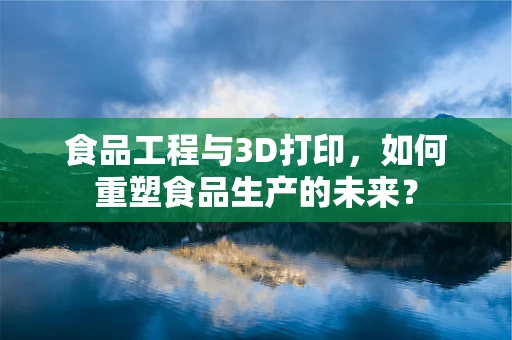 食品工程与3D打印，如何重塑食品生产的未来？