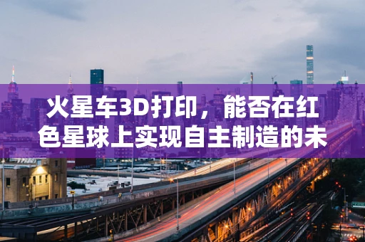 火星车3D打印，能否在红色星球上实现自主制造的未来？