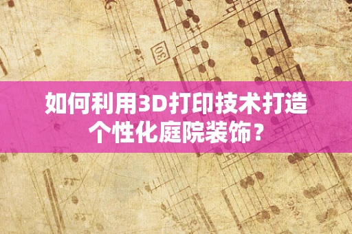 如何利用3D打印技术打造个性化庭院装饰？