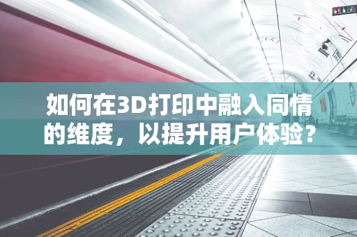 如何在3D打印中融入同情的维度，以提升用户体验？