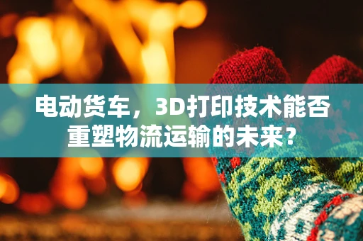 电动货车，3D打印技术能否重塑物流运输的未来？