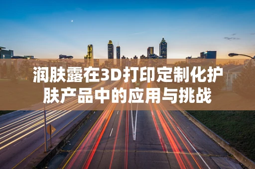 润肤露在3D打印定制化护肤产品中的应用与挑战