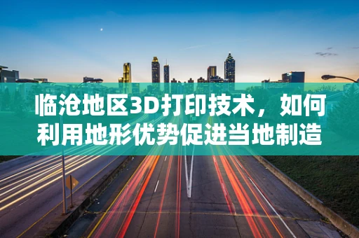 临沧地区3D打印技术，如何利用地形优势促进当地制造业的革新？