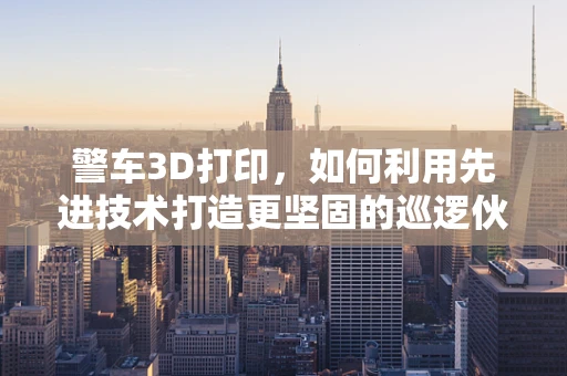 警车3D打印，如何利用先进技术打造更坚固的巡逻伙伴？