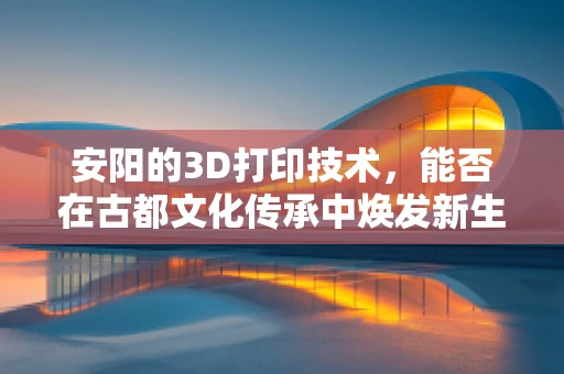 安阳的3D打印技术，能否在古都文化传承中焕发新生？