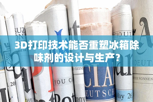 3D打印技术能否重塑冰箱除味剂的设计与生产？