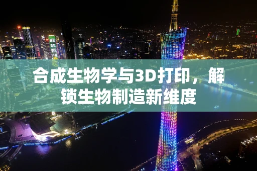 合成生物学与3D打印，解锁生物制造新维度