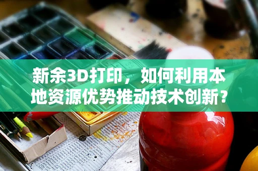 新余3D打印，如何利用本地资源优势推动技术创新？