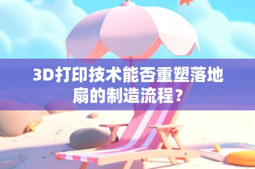 3D打印技术能否重塑落地扇的制造流程？
