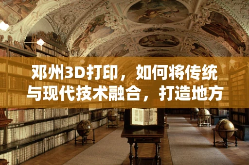 邓州3D打印，如何将传统与现代技术融合，打造地方产业新生态？