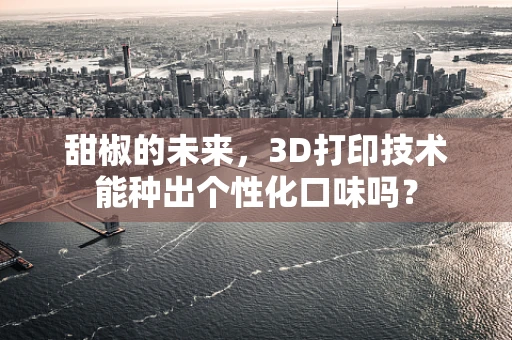 甜椒的未来，3D打印技术能种出个性化口味吗？