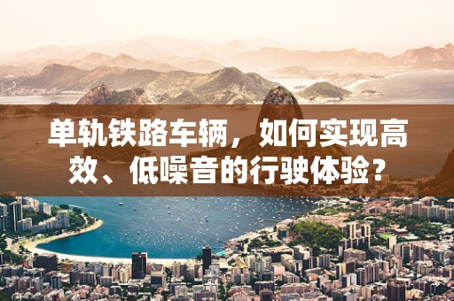 单轨铁路车辆，如何实现高效、低噪音的行驶体验？