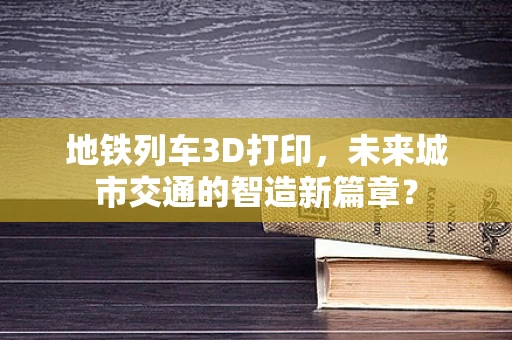 地铁列车3D打印，未来城市交通的智造新篇章？