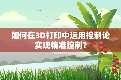如何在3D打印中运用控制论实现精准控制？