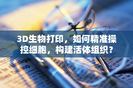 3D生物打印，如何精准操控细胞，构建活体组织？