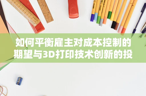 如何平衡雇主对成本控制的期望与3D打印技术创新的投入？