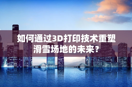如何通过3D打印技术重塑滑雪场地的未来？