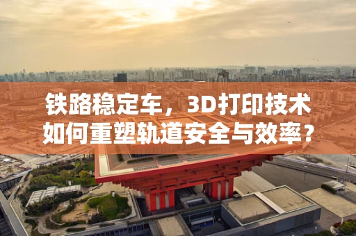 铁路稳定车，3D打印技术如何重塑轨道安全与效率？