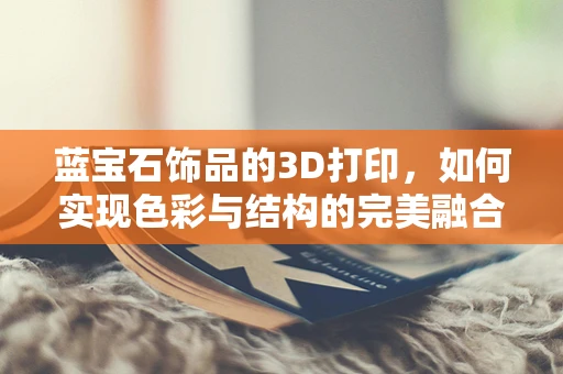 蓝宝石饰品的3D打印，如何实现色彩与结构的完美融合？