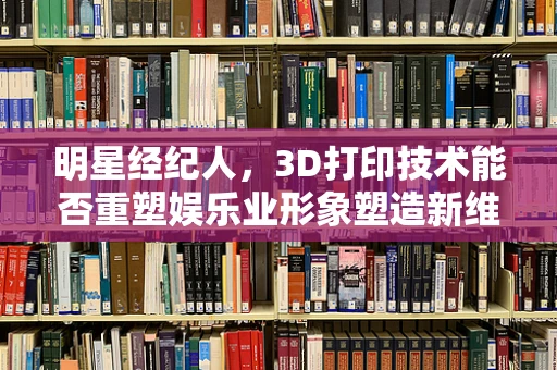明星经纪人，3D打印技术能否重塑娱乐业形象塑造新维度？