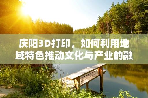 庆阳3D打印，如何利用地域特色推动文化与产业的融合创新？