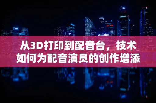 从3D打印到配音台，技术如何为配音演员的创作增添新维度？