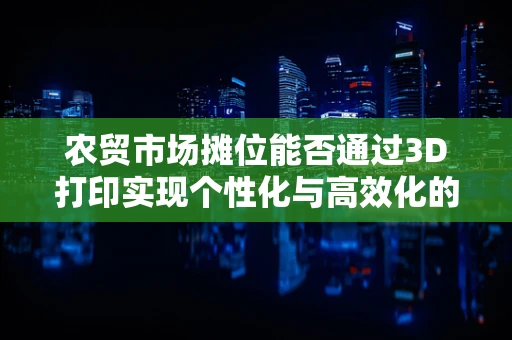 农贸市场摊位能否通过3D打印实现个性化与高效化的双重升级？