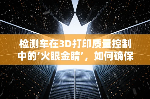 检测车在3D打印质量控制中的‘火眼金睛’，如何确保每一件作品的精准无瑕？
