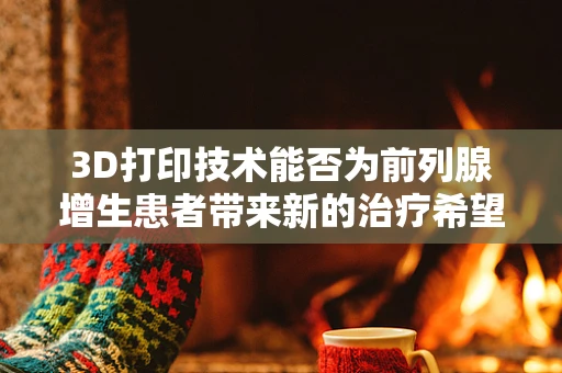 3D打印技术能否为前列腺增生患者带来新的治疗希望？