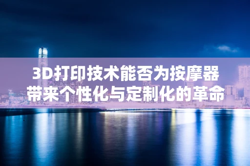 3D打印技术能否为按摩器带来个性化与定制化的革命？