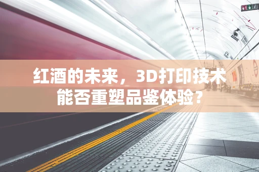 红酒的未来，3D打印技术能否重塑品鉴体验？