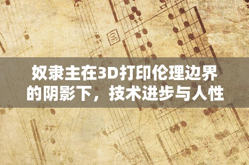 奴隶主在3D打印伦理边界的阴影下，技术进步与人性道德的碰撞