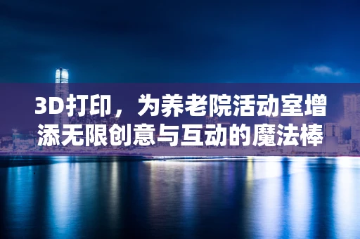 3D打印，为养老院活动室增添无限创意与互动的魔法棒？