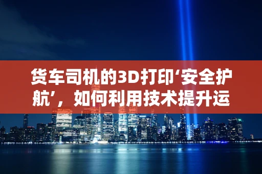 货车司机的3D打印‘安全护航’，如何利用技术提升运输安全？