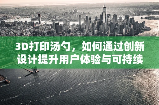 3D打印汤勺，如何通过创新设计提升用户体验与可持续性？