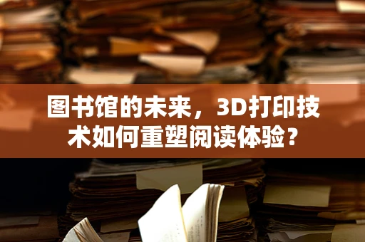 图书馆的未来，3D打印技术如何重塑阅读体验？