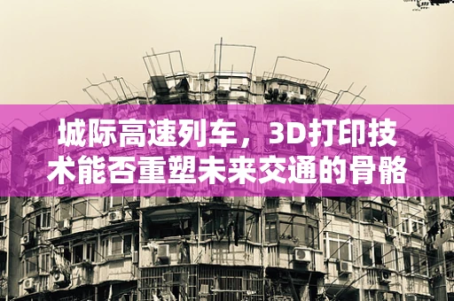 城际高速列车，3D打印技术能否重塑未来交通的骨骼？