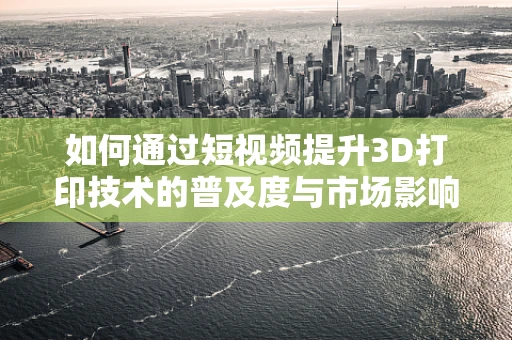 如何通过短视频提升3D打印技术的普及度与市场影响力？