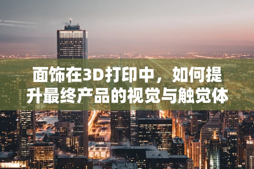 面饰在3D打印中，如何提升最终产品的视觉与触觉体验？